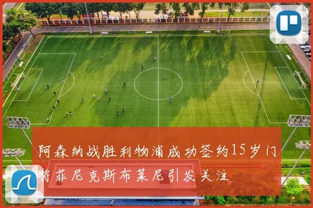 阿森纳战胜利物浦成功签约15岁门将菲尼克斯布莱尼引发关注