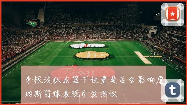 李根谈狄龙篮下位置是否会影响詹姆斯罚球表现引发热议