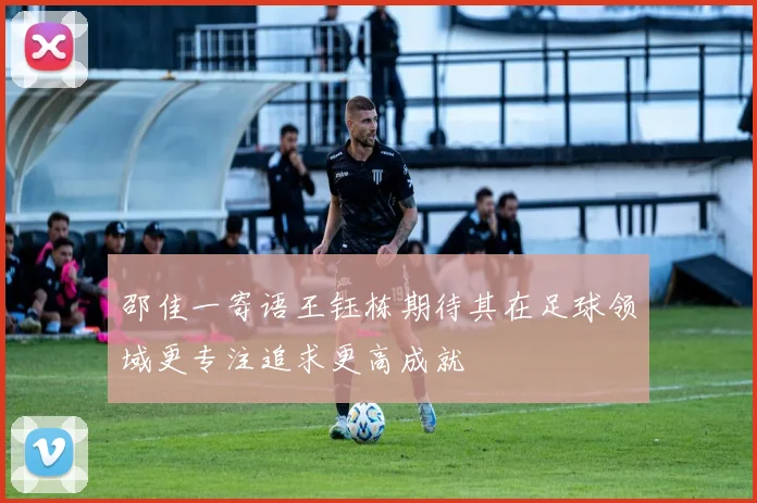 邵佳一寄语王钰栋期待其在足球领域更专注追求更高成就