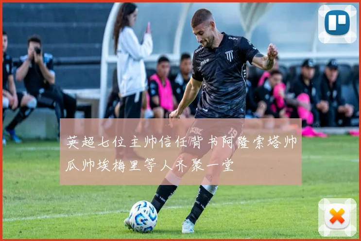 英超七位主帅信任背书阿隆索塔帅瓜帅埃梅里等人齐聚一堂