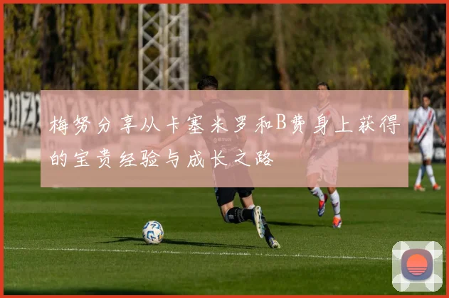 梅努分享从卡塞米罗和B费身上获得的宝贵经验与成长之路