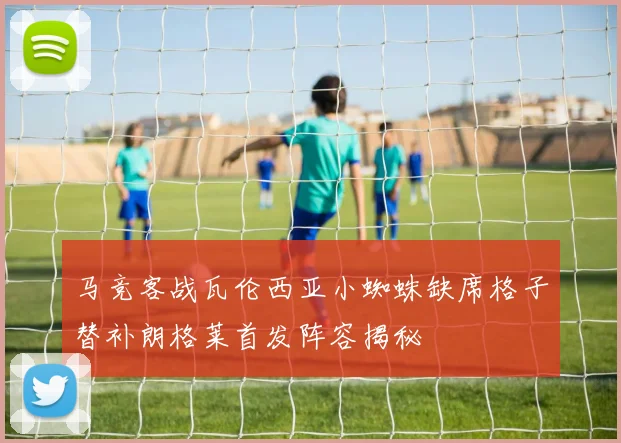 马竞客战瓦伦西亚小蜘蛛缺席格子替补朗格莱首发阵容揭秘