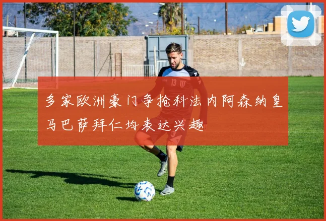 多家欧洲豪门争抢科法内阿森纳皇马巴萨拜仁均表达兴趣