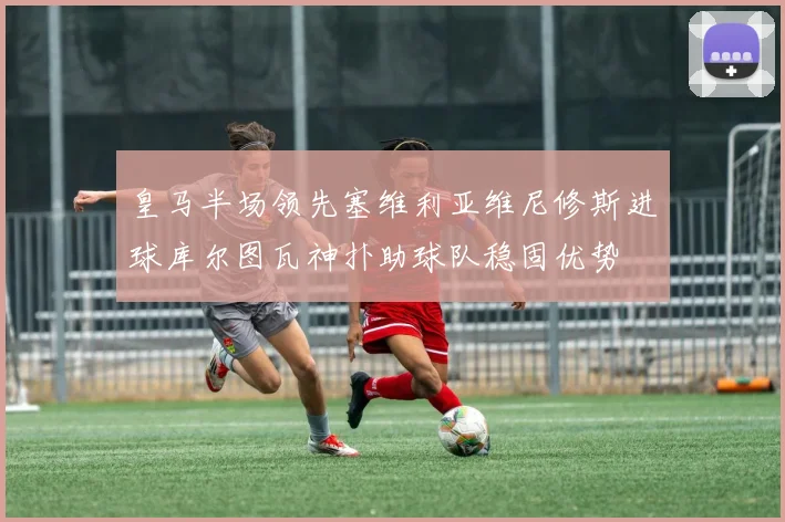 皇马半场领先塞维利亚维尼修斯进球库尔图瓦神扑助球队稳固优势