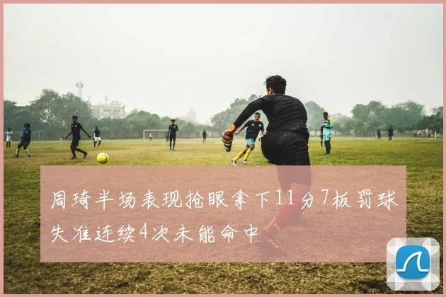周琦半场表现抢眼拿下11分7板罚球失准连续4次未能命中