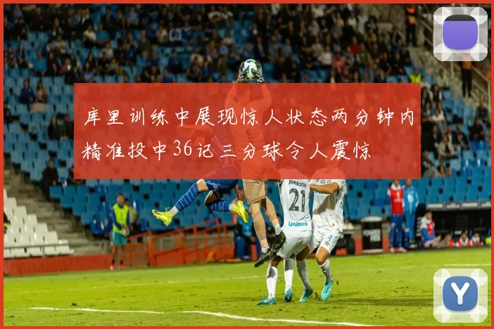 库里训练中展现惊人状态两分钟内精准投中36记三分球令人震惊