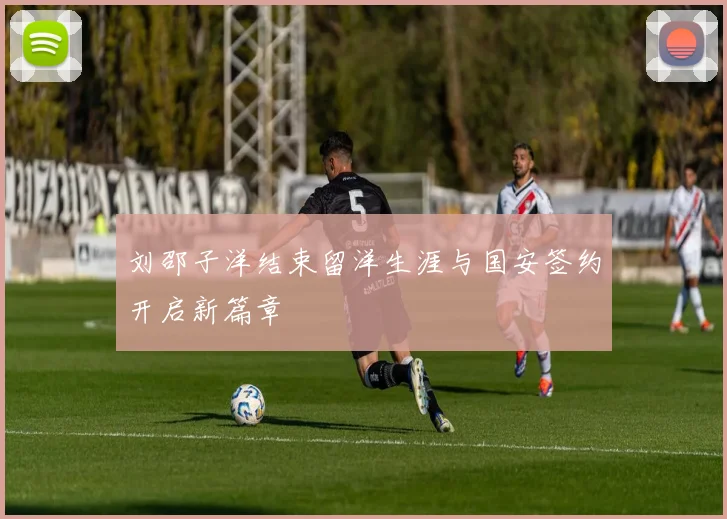 刘邵子洋结束留洋生涯与国安签约开启新篇章
