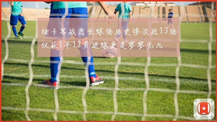 纽卡客战酋长球场历史惨淡近13场仅获1平12负进球更是寥寥无几