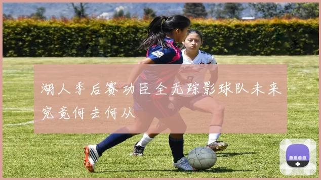 湖人季后赛功臣全无踪影球队未来究竟何去何从