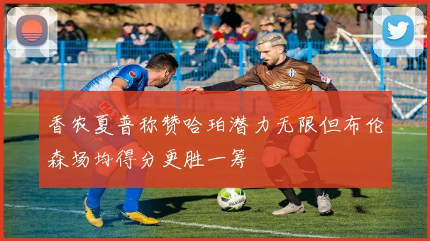 香农夏普称赞哈珀潜力无限但布伦森场均得分更胜一筹