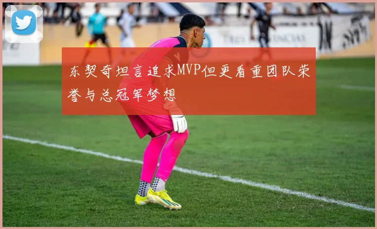 东契奇坦言追求MVP但更看重团队荣誉与总冠军梦想