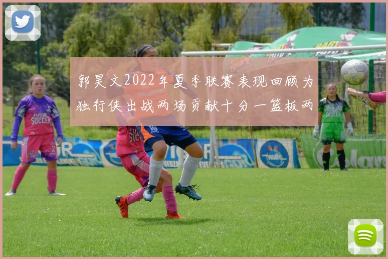 郭昊文2022年夏季联赛表现回顾为独行侠出战两场贡献十分一篮板两助攻