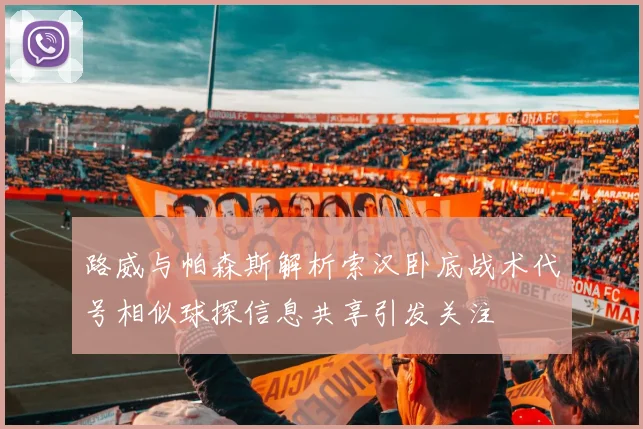 路威与帕森斯解析索汉卧底战术代号相似球探信息共享引发关注