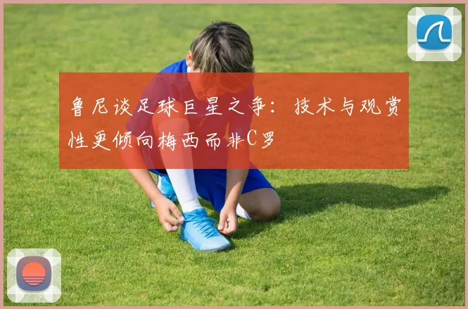 鲁尼谈足球巨星之争：技术与观赏性更倾向梅西而非C罗
