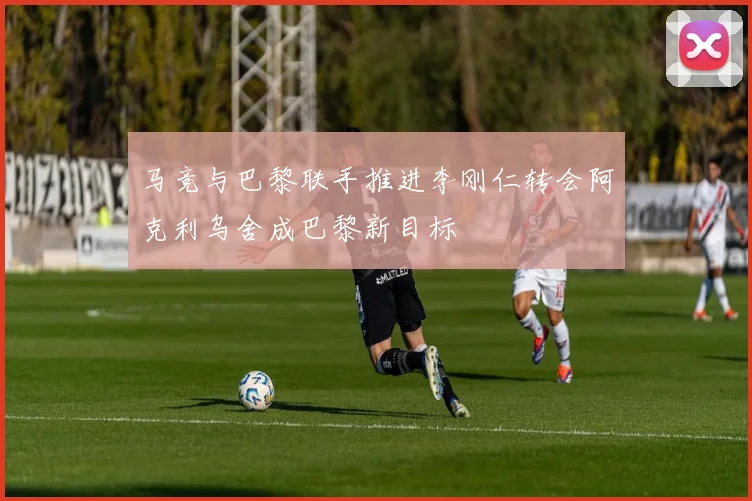 马竞与巴黎联手推进李刚仁转会阿克利乌舍成巴黎新目标