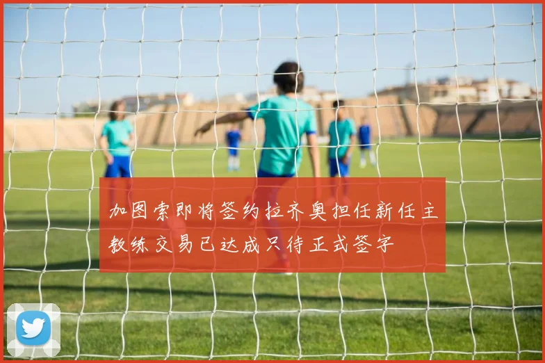 加图索即将签约拉齐奥担任新任主教练交易已达成只待正式签字