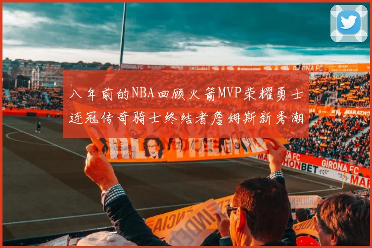 八年前的NBA回顾火箭MVP荣耀勇士连冠传奇骑士终结者詹姆斯新秀潮流涌动