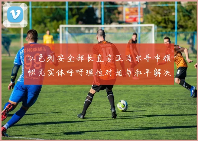 以色列安全部长直言亚马尔手中旗帜无实体呼吁理性对话与和平解决方案
