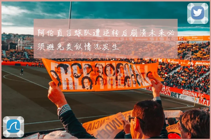 阿伦直言球队遭逆转后崩溃未来必须避免类似情况发生