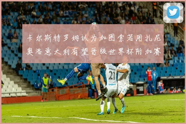 卡尔斯特罗姆认为加图索若用扎尼奥洛意大利有望晋级世界杯附加赛